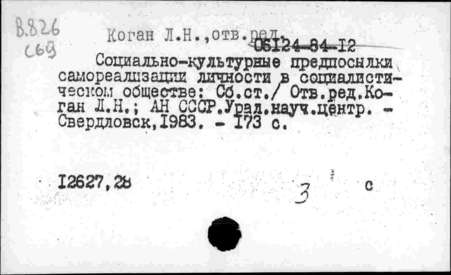 ﻿Ь.'-Ь Коган Л.Н.,отв
Социально-культурные предпосылки самореализации личности в социалиста ческом обществе: Сб.ст./ Отв.ред.Коган Л.Н.; АН СССР.Урал.науч.центр. -Свердловск,1983. - 173 с.
I
с